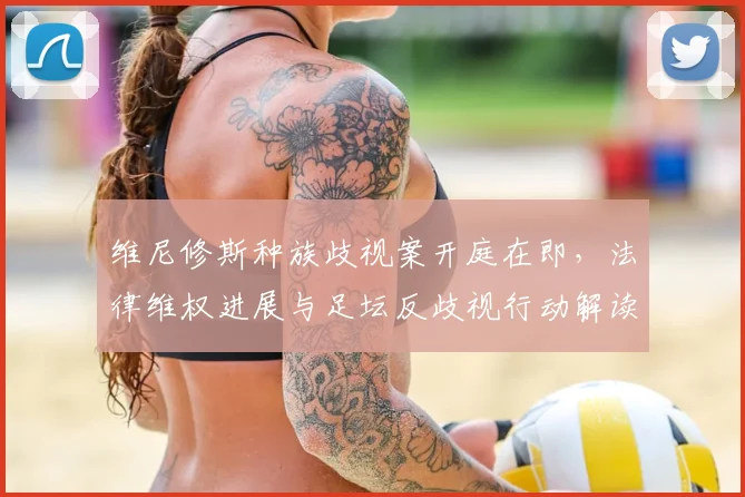 维尼修斯种族歧视案开庭在即,法律维权进展与足坛反歧视行动解读