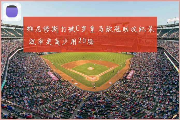 维尼修斯打破C罗皇马欧冠助攻纪录 效率更高少用20场