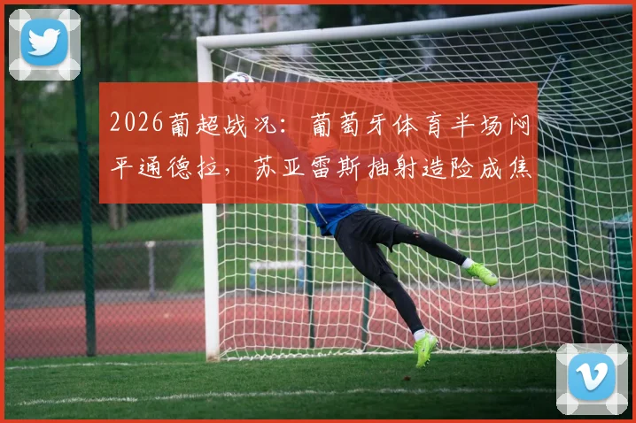 2026葡超战况：葡萄牙体育半场闷平通德拉，苏亚雷斯抽射造险成焦点