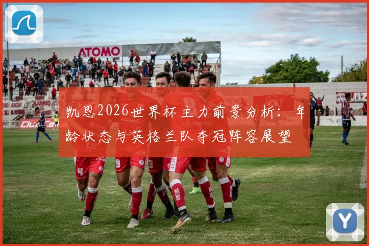凯恩2026世界杯主力前景分析：年龄状态与英格兰队夺冠阵容展望