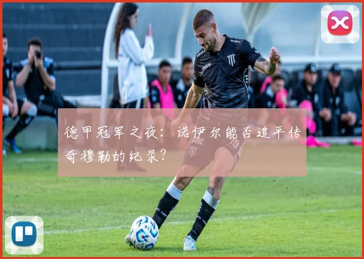 德甲冠军之夜：诺伊尔能否追平传奇穆勒的纪录？