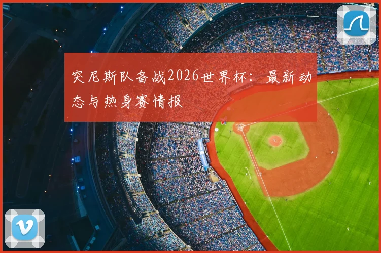 突尼斯队备战2026世界杯:最新动态与热身赛情报