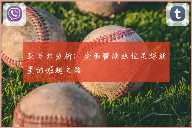 亚马尔分析:全面解读这位足球新星的崛起之路