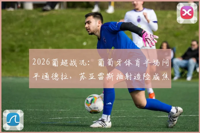 2026葡超战况：葡萄牙体育半场闷平通德拉，苏亚雷斯抽射造险成焦点